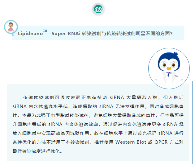 Lipidnano™Super RNAi转染试剂与传统转染试剂明显不同的方面？传统转染试剂可通过表面正电荷帮助 siRNA 大量摄取入胞，但入胞后 siRNA 内含体逃逸水平低，造成摄取的 siRNA 无法发挥作用，同时造成细胞毒性。本品为非强正电型脂质转染试剂，避免细胞大量摄取造成的毒性，但本品可提升细胞内吞后的 siRNA 内含体逃逸效率，通过促进内含体逃逸使更多 siRNA 释放入细胞质中实现高效基因沉默作用。故在细胞水平上通过荧光标记 siRNA 进行条件优化的方法不适用于本转染试剂。推荐使用 Western Blot 或 QPCR 方式对最佳转染浓度进行优化。